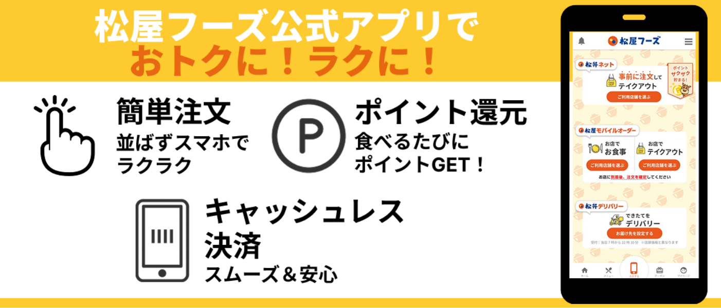 松屋フーズ公式アプリでおトクに!ラクに! 簡単注文:並ばずスマホでラクラク ポイント還元:食べるたびにポイントGET! キャッシュレス決済:スムーズ&安心