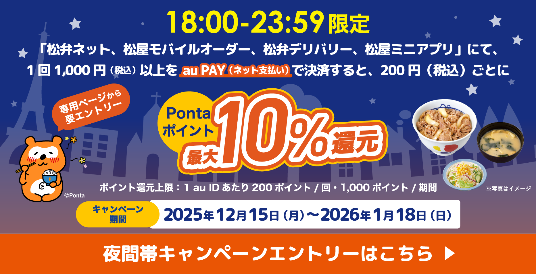 18：00〜23：59限定 「松井ネット、松屋モバイルオーダー、松井デリバリー、松屋ミニアプリ」にて、1回1,000円（税込）以上をau PAY（ネット支払い）で決済すると、200円（税込）ごとにPontaポイント最大10％還元 ポイント還元上限：1 au IDあたり200ポイント／回・1,000ポイント／期間 キャンペーン期間：2025年12月15日（月）〜2026年1月18日（日）【専用ページから要エントリー】 夜間帯キャンペーンエントリーはこちら